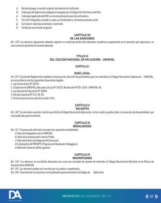 c) Recibodepago,ovoucheroriginal,porderechodematrícula.
d) FotocopiadeldiplomadecolegiaturaotorgadoporelColegiodeEnfermerosdelPerú.
e) FotocopialegalizadadelDNIocarnedeextranjeríaparalosextranjeros.
f) Tres(03)fotografíasactualesacoloryenfondoblanco,defrenteytamañocarné.
g) Currículumvitaedocumentadoynumerado.
h) Partidadenacimiento(original).
CAPÍTULO VII
DE LAS SANCIONES
Art. 138° Los alumnos ingresantes deberán registrar su matrícula dentro del calendario académico programado en el semestre que ingresaron, en
casocontrarioperderánlavacanteobtenida.
TÍTULO VI
DEL COLEGIO NACIONAL DE APLICACIÓN – UNHEVAL
CAPÍTULO I
BASE LEGAL
Art.139° El presente Reglamento establece el proceso de selección de postulantes para ser admitidos al Colegio Nacional de Aplicación – UNHEVAL,
enconcordanciaconlossiguientesdispositivoslegales:
1.LeyUniversitariaNº30220.
2.EstatutodelaUNHEVALadecuadoalaLeyNº30220,ResoluciónNº007-2016-UNHEVAL-AE.
3.LeyGeneraldeEducaciónNº28044.
4.DecretoSupremoNº013-04-ED.
5.Directivaparaeliniciodelañoescolar2016.
CAPÍTULO II
VACANTES
Art.140°SeconsideravacantessololosqueofertaelColegioNacionaldeAplicación,enlosnivelesygrados/años,deacuerdoaladisponibilidad,que
serápublicadooportunamente.
CAPÍTULO III
MODALIDADES
Art.141°Elprocesodeadmisiónconsideralassiguientesmodalidades:
a)HijosdetrabajadoresdelaUNHEVAL.
b)HijosdelaurbanizaciónLeoncioPrado.
c)HijosdelaDirecciónRegionaldeEducación.
d)EstudiantesdelPRENIPE(ProgramadeNivelaciónPedagógica).
e)AdmisiónGeneral,públicogeneral.
CAPÍTULO IV
INSCRIPCIONES
Art. 142° Los alumnos se inscribirán abonando una suma por concepto de examen de admisión al Colegio Nacional de Admisión en la Ocina de
TesoreríadelaUNHEVAL.
Art.143°Losalumnospuedenserinscritosporsuspadresoapoderados.
Art.144°ElperiododeinscripcionesserápublicadooportunamenteenelColegiode Aplicación.
PROSPECTO DE ADMISIÓN 2017-II 97
DIRECCIÓN DE ADMISIÓN
 
