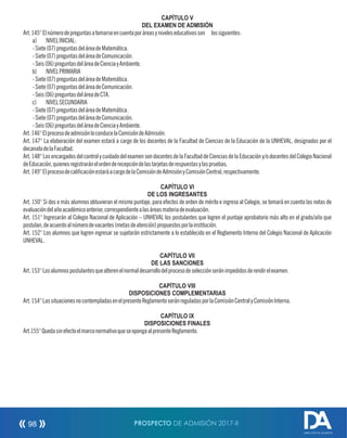 CAPÍTULO V
DEL EXAMEN DE ADMISIÓN
Art.145°Elnúmerodepreguntasatomarseencuentaporáreasyniveleseducativosson lossiguientes:
a) NIVELINICIAL:
-Siete(07)preguntasdeláreadeMatemática.
-Siete(07)preguntasdeláreadeComunicación.
-Seis(06)preguntasdeláreadeCienciayAmbiente.
b) NIVELPRIMARIA
-Siete(07)preguntasdeláreadeMatemática.
-Siete(07)preguntasdeláreadeComunicación.
-Seis(06)preguntasdeláreadeCTA.
c) NIVELSECUNDARIA
-Siete(07)preguntasdeláreadeMatemática.
-Siete(07)preguntasdeláreadeComunicación.
-Seis(06)preguntasdeláreadeCienciayAmbiente.
Art.146°ElprocesodeadmisiónloconducelaComisióndeAdmisión.
Art. 147° La elaboración del examen estará a cargo de los docentes de la Facultad de Ciencias de la Educación de la UNHEVAL, designados por el
decanatodelaFacultad.
Art. 148°Losencargados delcontrol y cuidado delexamen sondocentesdela Facultad deCienciasdela Educación y/odocentesdelColegioNacional
deEducación,quienesregistraránelordenderecepcióndelastarjetasderespuestasylaspruebas.
Art.149°ElprocesodecalicaciónestaráacargodelaComisióndeAdmisiónyComisiónCentral,respectivamente.
CAPÍTULO VI
DE LOS INGRESANTES
Art. 150° Si dos o más alumnos obtuvieran el mismo puntaje, para efectos de orden de mérito e ingreso al Colegio, se tomará en cuenta las notas de
evaluacióndelañoacadémicoanterior,correspondientealasáreasmateriadeevaluación.
Art. 151° Ingresarán al Colegio Nacional de Aplicación – UNHEVAL los postulantes que logren el puntaje aprobatorio más alto en el grado/año que
postulan,deacuerdoalnúmerodevacantes(metasdeatención)propuestosporlainstitución.
Art. 152° Los alumnos que logren ingresar se sujetarán estrictamente a lo establecido en el Reglamento Interno del Colegio Nacional de Aplicación
UNHEVAL.
CAPÍTULO VII
DE LAS SANCIONES
Art.153°Losalumnospostulantesquealterenelnormaldesarrollodelprocesodeselecciónseránimpedidosderendirelexamen.
CAPÍTULO VIII
DISPOSICIONES COMPLEMENTARIAS
Art.154°LassituacionesnocontempladasenelpresenteReglamentoseránreguladasporlaComisiónCentralyComisiónInterna.
CAPÍTULO IX
DISPOSICIONES FINALES
Art.155°QuedasinefectoelmarconormativoqueseopongaalpresenteReglamento.
PROSPECTO DE ADMISIÓN 2017-II98
DIRECCIÓN DE ADMISIÓN
 