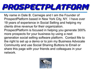 My name in Dale B. Carnegie and I am the Founder of
ProspectPlatform based in New York City, NY. I have over
19 years of experience in Social Selling and helping my
clients drive revenue for their organization.
ProspectPlatform is focused in helping you generate 300%
more prospects for your business by using a next
generation social selling software platform. Contact Me to
the right to set up a demo or to join my Business Advocate
Community and use Social Sharing Buttons to Email or
share this page with your friends and colleagues in your
network.
 