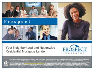 Equal Housing Lender. Prospect Mortgage is located at 15301 Ventura Blvd., Suite D300, Sherman Oaks, CA 91403. Prospect Mortgage, LLC is a Delaware limited liability company licensed by the CA Dept. of Corps. under CRMLA and operates with the following licenses: AZ Mortgage Banker License #BK0903027, #BK0909362, #BK0908046, #BK0908050, #BK0908056, BK#0908057, #BK0908058, #BK0908731, BK#0903112, BK#0903912, BK#0906650, BK#0906913; To check the license status of your CO mortgage broker, visit  www.dora.state.co.us/real-estate/index.htm ; GA Residential Mortgage License #16984; IL Residential Mortgage Licensee #6424; MA Mortgage Lender/Broker License #MC2011; MS Licensed Mortgage Co.; MT Residential Mortgage Lender Licensee #120; Licensed by the NH Banking Dept.; Licensed Banker-NJ Dept. of Banking and Insurance #9932415; OH Mortgage Broker #MB803629; OR Mortgage Lender Licensee #ML-2006; PA Dept. of Banking license #1740; RI Licensed Lender #20021343LL, Broker #20041643LB; licensed by the VA State Corp. Commission as MLB-786. ﾊ  This is not an offer for extension of credit or a commitment to lend. ﾊ  All loans must satisfy company underwriting guidelines. ﾊ  Information and pricing are subject to change at any time and without notice.  ﾊ This is not an offer to enter into a rate lock agreement under MN law, or any other applicable law. – 0409-11 Prospect Mortgage Your Neighborhood and Nationwide Residential Mortgage Lender  
