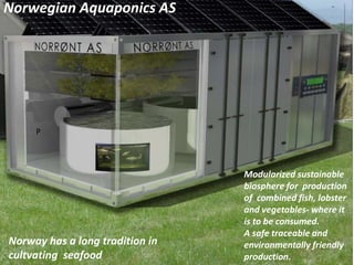 Norwegian Aquaponics AS
Modularized sustainable
biosphere for production
of combined fish, lobster
and vegetables- where it
is to be consumed.
A safe traceable and
environmentally friendly
production.
P
Norway has a long tradition in
cultvating seafood
 