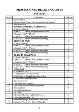 PROFESSIONAL DEGREE COURSES
                                    CONTENTS
Sl. No.                              Particulars                    Page No.
  1.      Courses Offered                                              2
  2.      Correspondence, Enquiry and Important Telephone Numbers      3
  3.      Applicants to Note                                           6
  4.      DURATION AND ELIGIBILITY CONDITIONS                          9
          a) M.B.A. Executive                                          9
          b) M.B.A.        - Master of Business Administration         9
          c) Integrated M.B.A. - (5 Years)                             9
          d) M.C.A.        - Master of Computer Applications          11
          e) M.Sc. (I.T.) - Master of Information Technology          11
  5.      COURSES OF STUDY                                            12
          a) M.B.A. Executive                                         12
          b) M.B.A.        - Master of Business Administration        13
          c) Integrated M.B.A. - (5 Years)                            28
          d) M.C.A.        - Master of Computer Applications          33
          e) M.Sc. (I.T.) - Master of Information Technology          35
  6.      SCHEME OF EXAMINATIONS                                      36
          a) M.B.A. Executive                                         36
          b) M.B.A.        - Master of Business Administration        37
          c) Integrated M.B.A. - (5 Years)                            39
          d) M.C.A.        - Master of Computer Applications          40
          e) M.Sc. (I.T.) - Master of Information Technology          42
  7.      FEE DETAILS                                                 44
          a) Break-Up of Fee                                          44
          b) Total Fee Particular - Course Wise                       45
          c) Fee Details for Study Centres - Course Wise              46
          d) Fee Details Overseas Students                            47
  8.      General Information                                         49
  9.      Personal Contact Programme                                  58
 10.      Spot Admission Centres and Study Centres                    61
 11.      Grievance Form                                              70
 12.      Students Feedback Form                                      71
 13.      Call Centre                                                 72
 14.      Admission to Certificate & Diploma Courses                  73
 15.      Examination Application Form                                75
 16.      Instruction for filling in the Computer Coding Sheet        90
 17.      Application Form, Coding Sheet, Address Slip                92


                                           1
 