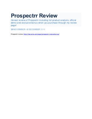 Prospectrr Review
Honest review of Prospectrr including full product analysis, official
demo and exclusive bonus when you purchase through my review
page!
29 NOVEMBER– 6 DECEMBER 2016
Prospectrr review: http://mecanto.com/apps/prospectrr-review-bonus/
 