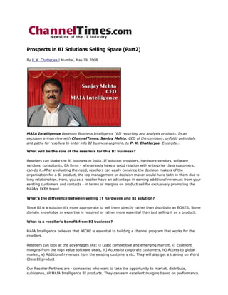 Prospects in BI Solutions Selling Space (Part2)

By P. K. Chatterjee | Mumbai, May 29, 2008




MAIA Intelligence develops Business Intelligence (BI) reporting and analysis products. In an
exclusive e-interview with ChannelTimes, Sanjay Mehta, CEO of the company, unfolds potentials
and paths for resellers to enter into BI business segment, to P. K. Chatterjee. Excerpts...

What will be the role of the resellers for this BI business?

Resellers can shake the BI business in India. IT solution providers, hardware vendors, software
vendors, consultants, CA firms - who already have a good relation with enterprise class customers,
can do it. After evaluating the need, resellers can easily convince the decision makers of the
organization for a BI product, the top management or decision maker would have faith in them due to
long relationships. Here, you as a reseller have an advantage in earning additional revenues from your
existing customers and contacts - in terms of margins on product sell for exclusively promoting the
MAIA's 1KEY brand.

What's the difference between selling IT hardware and BI solution?

Since BI is a solution it's more appropriate to sell them directly rather than distribute as BOXES. Some
domain knowledge or expertise is required or rather more essential than just selling it as a product.

What is a reseller's benefit from BI business?

MAIA Intelligence believes that NICHE is essential to building a channel program that works for the
resellers.

Resellers can look at the advantages like: i) Least competitive and emerging market, ii) Excellent
margins from the high value software deals, iii) Access to corporate customers, iv) Access to global
market, v) Additional revenues from the existing customers etc. They will also get a training on World
Class BI product

Our Reseller Partners are - companies who want to take the opportunity to market, distribute,
sublicense, all MAIA Intelligence BI products. They can earn excellent margins based on performance.
