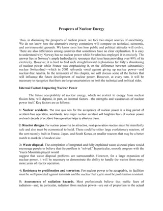 Prospects of Nuclear Energy<br />Thus, in discussing the prospects of nuclear power, we face two major sources of uncertainty. We do not know how the alternative energy contenders will compare on technical, economic, and environmental grounds. We know even less how public and political attitudes will evolve. There are also differences among countries that sometimes have no clear explanation. It is easy to understand why Norway has no nuclear power while Sweden has employed it extensively. The answer lies in Norway’s ample hydroelectric resources that have been providing over 99% of its electricity. However, it is hard to find such straightforward explanations for Italy’s abandoning of nuclear power while France was emphasizing it, or the difference between substantially nuclear Switzerland—which in 2003 referenda voted against giving up nuclear power—and nuclear-free Austria. In the remainder of this chapter, we will discuss some of the factors that will influence the future development of nuclear power. However, at every turn, it will be necessary to recognize that there are large uncertainties on both the technical and political sides.<br />Internal Factors Impacting Nuclear Power<br />The future acceptability of nuclear energy, which we restrict to energy from nuclear fission here, will depend, in part, on internal factors—the strengths and weaknesses of nuclear power itself. Key factors are as follows:<br />1: Nuclear accidents. The sine qua non for the acceptance of nuclear power is a long period of accident-free operation, worldwide. Any major nuclear accident will heighten fears of nuclear power and each decade of accident free operation helps to alleviate them.<br />2: Reactor designs. For nuclear power to be attractive, next-generation reactors must be manifestly safe and also must be economical to build. These could be either large evolutionary reactors, of the sort recently built in France, Japan, and South Korea, or smaller reactors that may be a better match to markets of modest size.<br />3: Waste disposal. The completion of integrated and fully explained waste disposal plans would encourage people to believe that the problem is “solved.” In particular, smooth progress with the Yucca Mountain project would<br />suggest that waste disposal problems are surmountable. However, for a large expansion of nuclear power, it will be necessary to demonstrate the ability to handle the wastes from many more years of reactor operation.<br />4: Resistance to proliferation and terrorism. For nuclear power to be acceptable, its facilities must be well protected against terrorists and the nuclear fuel cycle must be proliferation resistant.<br />5: Assessments of radiation hazards. Most professionals believe that public fears of radiation—and, in particular, radiation from nuclear power—are out of proportion to the actual risks. A more realistic understanding of the dangers would, in this view, lessen some of the opposition to nuclear power.<br /> External Factors Impacting Nuclear Energy<br />Verdicts on the “internal factors” discussed earlier will be influenced by perceptions of need. Here, factors external to nuclear power determine the apparent need. These include the following:<br />-Energy and electricity demand. Economic expansion and population growth act to increase the demand for additional energy, including nuclear energy. Effective conservation measures reduce it.<br />-Limitations on oil and gas resources. The need for alternatives is enhanced if these resources are seen to be inadequate.<br />-Global climate change. If the increasing concentration of carbon dioxide in the atmosphere looms large in the public consciousness as an environmental threat, then the pressures to find alternatives to fossil fuels will intensify. Complicating the equation is the prospect of carbon sequestration, which, at least in principle, offers the possibility of “carbon-free” coal. <br />-Renewable energy. The technical and economic feasibility of renewable sources and assessments of their environmental impacts are critical to judging the need for nuclear power.<br /> Possible Difficulties in Nuclear Expansion<br />The Pace of Reactor Construction <br /> Population is increasing so energy per capita is also increasing<br /> Uranium Resources<br />However, it would make little sense to bring reactors on line that would run out of fuel<br />Nuclear Wastes<br />The nuclear waste problem will increase with its expansion<br />Weapons Proliferation<br />More countries could assert the need for uranium-enrichment facilities, ostensibly for low-enriched uranium for civilian reactors but potentially easing the path to high-enriched uranium for weapons.<br />SAFETY<br /> The main safety concern is the emission of uncontrolled radiation into the environment which could cause harm to humans both at the reactor site and off-site<br />The Nature of Reactor Risks<br />1: Criticality accidents. These are accidents in which the chain reaction builds up in an uncontrolled manner, within at least part of the fuel. In an LWR of normal design, such accidents are highly improbable, due to negative feedbacks and shutdown mechanisms. They are less unlikely in some other types of reactor, given sufficient design flaws. The 1986 Chernobyl accident<br />was a criticality accident, although much of the energy release was from a steam explosion following the disruption of the core.<br />2: Loss-of-coolant accidents. When the chain reaction is stopped, which can be accomplished quickly in the case of an accident by inserting control rods, there will be a continued heat output due to radioactivity in the reactor core. Unless adequate cooling is maintained, the fuel temperature will rise sufficiently for the fuel cladding and the fuel to melt, followed by the possible escape of radioactive materials from the reactor pressure vessel and perhaps from the outer reactor containment. The TMI accident was a loss-of-coolant accident. There was substantial core melting, but no large escape of radioactive material from the containment<br />Radiations. The UO2 fuel pellets retain most radionuclides, although some gaseous fission products (the noble gases and, at elevated temperatures, iodine and cesium) may escape.<br />-The zircaloy cladding of the fuel pins traps most or all of the gases that escape from the fuel pellets.<br />-The pressure vessel and closed primary cooling loop retain nuclides that escape from the fuel pins due either to defects in individual pins or, in the case of an accident, overheating of the cladding.<br />-Other harm includes physical damage to the reactor plant and contamination of the surrounding environment that may force the evacuation of large regions<br />Avoiding accidents<br />The reactivity of the system <br />Reactivity os system is kept low enough to make delayed neutrons crucial for criticality. Thus, even if the reactivity rises, the rates of increase of the neutron flux and of the power output are relatively slow<br />Heat Removal and Loss-of-Coolant Accidents<br />The central problem in loss-of-coolant accidents arises from the need to remove the heat produced by radioactivity during the period after reactor shutdown decay heat is removed by a coolent otherwise it would melt the fuel<br />Core-Cooling Systems<br />During normal operation, reactor cooling is maintained by the flow of a large volume of water through the pressure vessel. This flow can be disrupted by a break in a pipe, failure of valves or pumps, or, in PWRs, a failure of heat removal in the steam generators. Such accidental disruptions of the normal cooling system are generically termed loss-of-coolant accidents (LOCAs emergency core-cooling systems intended to maintain water flow to core of reactor coolant can be water, sodium, sodium salts.<br />Release of Radionuclides from Hot Fuel<br />The radionuclides include both fission products and actinides. They can be grouped according to differences in their volatility. The most volatile are the noble gases. These can diffuse out of the fuel into the fuel pins even at normal fuel temperatures. If radionuclides escape from the cooling system or from the reactor vessel, the next barrier is the containment structure. The integrity of the containment can be compromised by overpressure, most likely from the buildup of steam. To avoid this containment cooling systems intended to condense the steam. For example, PWRs commonly have spray systems for condensation.<br />Also there should be the maintenance of barriers that prevent the release of radiation<br />HAZARDS<br />Radiation :How Dangerous Is Radiation?high dose cancer is certain.Routine emission from nuclear industries also from reactor accident <br />Reactor waste : There are several types of radioactive waste generated by the nuclear industry, but we will concentrate largely on the two most important and potentially dangerous, high-level waste and radon.<br />-High-Level Waste: The residue, containing nearly all of the radioactivity produced in the reactor, is called high-level waste. The waste can be converted into a rock-like form and buried deep underground in a carefully selected geological formation. The waste generated by one large nuclear power plant in one year and prepared for burial is about six cubic yards. The ground is full of naturally radioactive materials, no large effect on increase in radioactivity of ground.The principal concern about buried waste is that it might dissolve in groundwater and contaminate food and drinking water supplies. How dangerous is this material to eat or drink<br />- Radon problem: the release of radon, a radioactive gas that naturally evolves from uranium. There has been some concern over increased releases of radon due to uranium mining and milling operations. These problems have now been substantially reduced by cleaning up those operations and covering the residues with several feet of soil. The health effects of this radon are several times larger than those from other nuclear wastes<br />