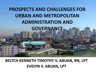 PROSPECTS AND CHALLENGES FOR
URBAN AND METROPOLITAN
ADMINISTRATION AND
GOVERNANCE
BELTCH KENNETH TIMOTHY V. ABUAN, RN, LPT
EVELYN V. ABUAN, LPT
 