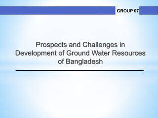 Prospects and Challenges in
Development of Ground Water Resources
of Bangladesh
GROUP 07
 