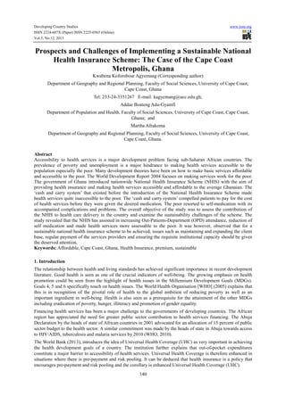 Developing Country Studies
ISSN 2224-607X (Paper) ISSN 2225-0565 (Online)
Vol.3, No.12, 2013

www.iiste.org

Prospects and Challenges of Implementing a Sustainable National
Health Insurance Scheme: The Case of the Cape Coast
Metropolis, Ghana
Kwabena Koforobour Agyemang (Corresponding author)
Department of Geography and Regional Planning, Faculty of Social Sciences, University of Cape Coast,
Cape Coast, Ghana
Tel: 233-24-3351267 E-mail: kagyemang@ucc.edu.gh;
Addae Boateng Adu-Gyamfi
Department of Population and Health, Faculty of Social Sciences, University of Cape Coast, Cape Coast,
Ghana; and
Martha Afrakoma
Department of Geography and Regional Planning, Faculty of Social Sciences, University of Cape Coast,
Cape Coast, Ghana.
Abstract
Accessibility to health services is a major development problem facing sub-Saharan African countries. The
prevalence of poverty and unemployment is a major hindrance to making health services accessible to the
population especially the poor. Many development theories have been on how to make basic services affordable
and accessible to the poor. The World Development Report 2004 focuses on making services work for the poor.
The government of Ghana introduced nationwide National Health Insurance Scheme (NHIS) with the aim of
providing health insurance and making health services accessible and affordable to the average Ghanaian. The
‘cash and carry system’ that existed before the introduction of the National Health Insurance Scheme made
health services quite inaccessible to the poor. The ‘cash and carry system’ compelled patients to pay for the cost
of health services before they were given the desired medication. The poor resorted to self-medication with its
accompanied complications and problems. The overall objective of the study was to assess the contribution of
the NHIS to health care delivery in the country and examine the sustainability challenges of the scheme. The
study revealed that the NHIS has assisted in increasing Out-Patients-Department (OPD) attendance, reduction of
self medication and made health services more assessable to the poor. It was however, observed that for a
sustainable national health insurance scheme to be achieved, issues such as maintaining and expanding the client
base, regular payment of the services providers and ensuring the requisite institutional capacity should be given
the deserved attention.
Keywords: Affordable, Cape Coast, Ghana, Health Insurance, premium, sustainable
1. Introduction
The relationship between health and living standards has achieved significant importance in recent development
literature. Good health is seen as one of the crucial indicators of well-being. The growing emphasis on health
promotion could be seen from the highlight of health issues in the Millennium Development Goals (MDGs).
Goals 4, 5 and 6 specifically touch on health issues. The World Health Organisation [WHO] (2005) explains that
this is in recognition of the pivotal role of health to the global ambition of reducing poverty as well as an
important ingredient in well-being. Health is also seen as a prerequisite for the attainment of the other MDGs
including eradication of poverty, hunger, illiteracy and promotion of gender equality.
Financing health services has been a major challenge to the governments of developing countries. The African
region has appreciated the need for greater public sector contribution to health services financing. The Abuja
Declaration by the heads of state of African countries in 2001 advocated for an allocation of 15 percent of public
sector budget to the health sector. A similar commitment was made by the heads of state in Abuja towards access
to HIV/AIDS, tuberculosis and malaria services by 2010 (WHO, 2010).
The World Bank (2013), introduces the idea of Universal Health Coverage (UHC) as very important in achieving
the health development goals of a country. The institution further explains that out-of-pocket expenditures
constitute a major barrier to accessibility of health services. Universal Health Coverage is therefore enhanced in
situations where there is pre-payment and risk pooling. It can be deduced that health insurance is a policy that
encourages pre-payment and risk pooling and the corollary is enhanced Universal Health Coverage (UHC).
140

 