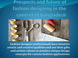 Fashion designer professionals have intuitive
artistic and creative qualities and use their gifts
and artistic talents to produce unique design
concepts for various fashion applications
 