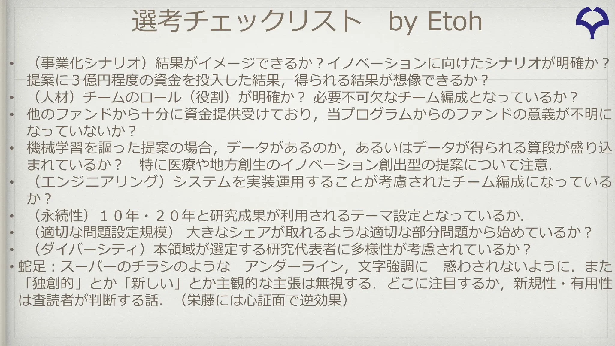 選考チェックリスト by Etoh
• （事業化シナリオ）結果がイメージできるか︖イノベーションに向けたシナリオが明確か︖
提案に３億円程度の資⾦を投⼊した結果，得られる結果が想像できるか︖
• （⼈材）チームのロール（役割）が明確か︖ 必要不可⽋なチーム編成となっているか︖
• 他のファンドから⼗分に資⾦提供受けており，当プログラムからのファンドの意義が不明に
なっていないか︖
• 機械学習を謳った提案の場合，データがあるのか，あるいはデータが得られる算段が盛り込
まれているか︖ 特に医療や地⽅創⽣のイノベーション創出型の提案について注意．
• （エンジニアリング）システムを実装運⽤することが考慮されたチーム編成になっている
か︖
• （永続性）１０年・２０年と研究成果が利⽤されるテーマ設定となっているか．
• （適切な問題設定規模） ⼤きなシェアが取れるような適切な部分問題から始めているか︖
• （ダイバーシティ）本領域が選定する研究代表者に多様性が考慮されているか︖
• 蛇⾜︓スーパーのチラシのような アンダーライン，⽂字強調に 惑わされないように．また
「独創的」とか「新しい」とか主観的な主張は無視する．どこに注⽬するか，新規性・有⽤性
は査読者が判断する話．（栄藤には⼼証⾯で逆効果）
 