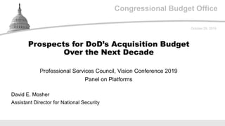 Congressional Budget Office
Professional Services Council, Vision Conference 2019
Panel on Platforms
October 29, 2019
David E. Mosher
Assistant Director for National Security
Prospects for DoD’s Acquisition Budget
Over the Next Decade
 