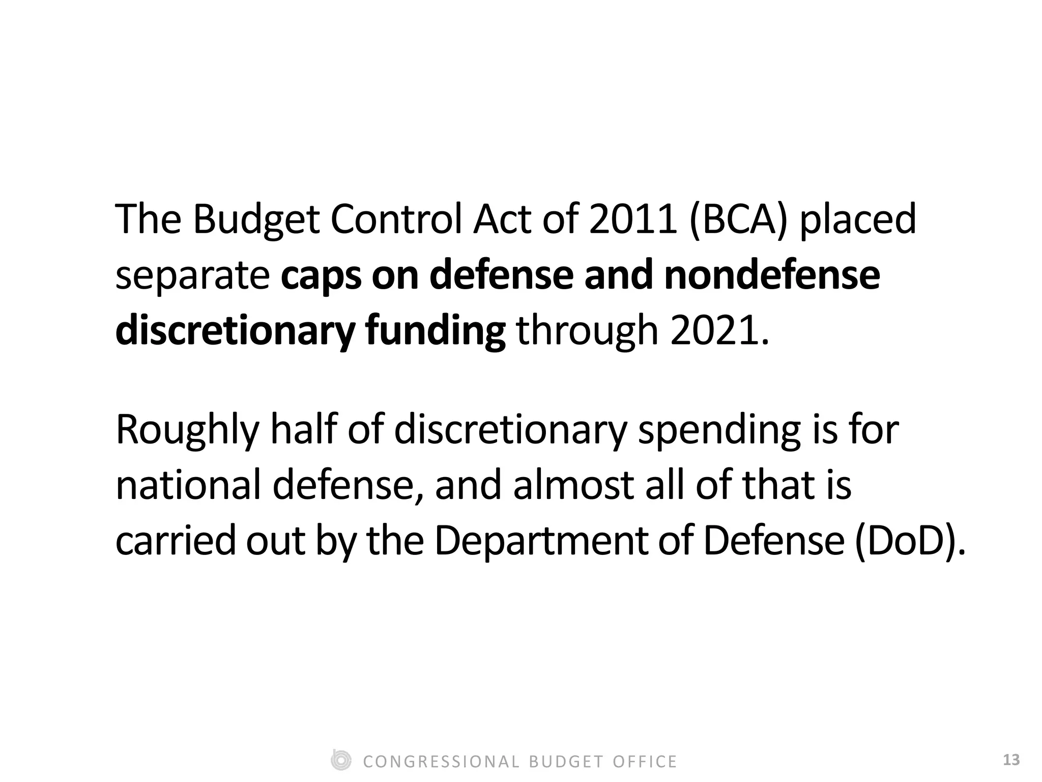 13CONGRESSIONAL BUDGET OFFICE
The Budget Control Act of 2011 (BCA) placed
separate caps on defense and nondefense
discretionary funding through 2021.
Roughly half of discretionary spending is for
national defense, and almost all of that is
carried out by the Department of Defense (DoD).
 
