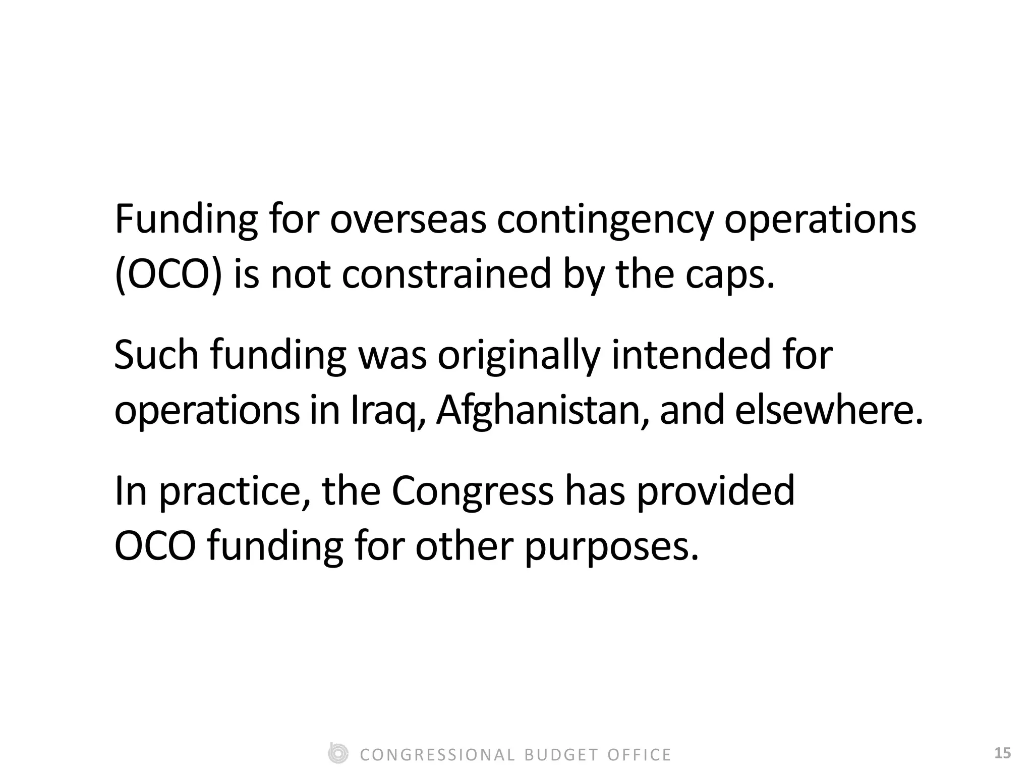 15CONGRESSIONAL BUDGET OFFICE
Funding for overseas contingency operations
(OCO) is not constrained by the caps.
Such funding was originally intended for
operations in Iraq, Afghanistan, and elsewhere.
In practice, the Congress has provided
OCO funding for other purposes.
 