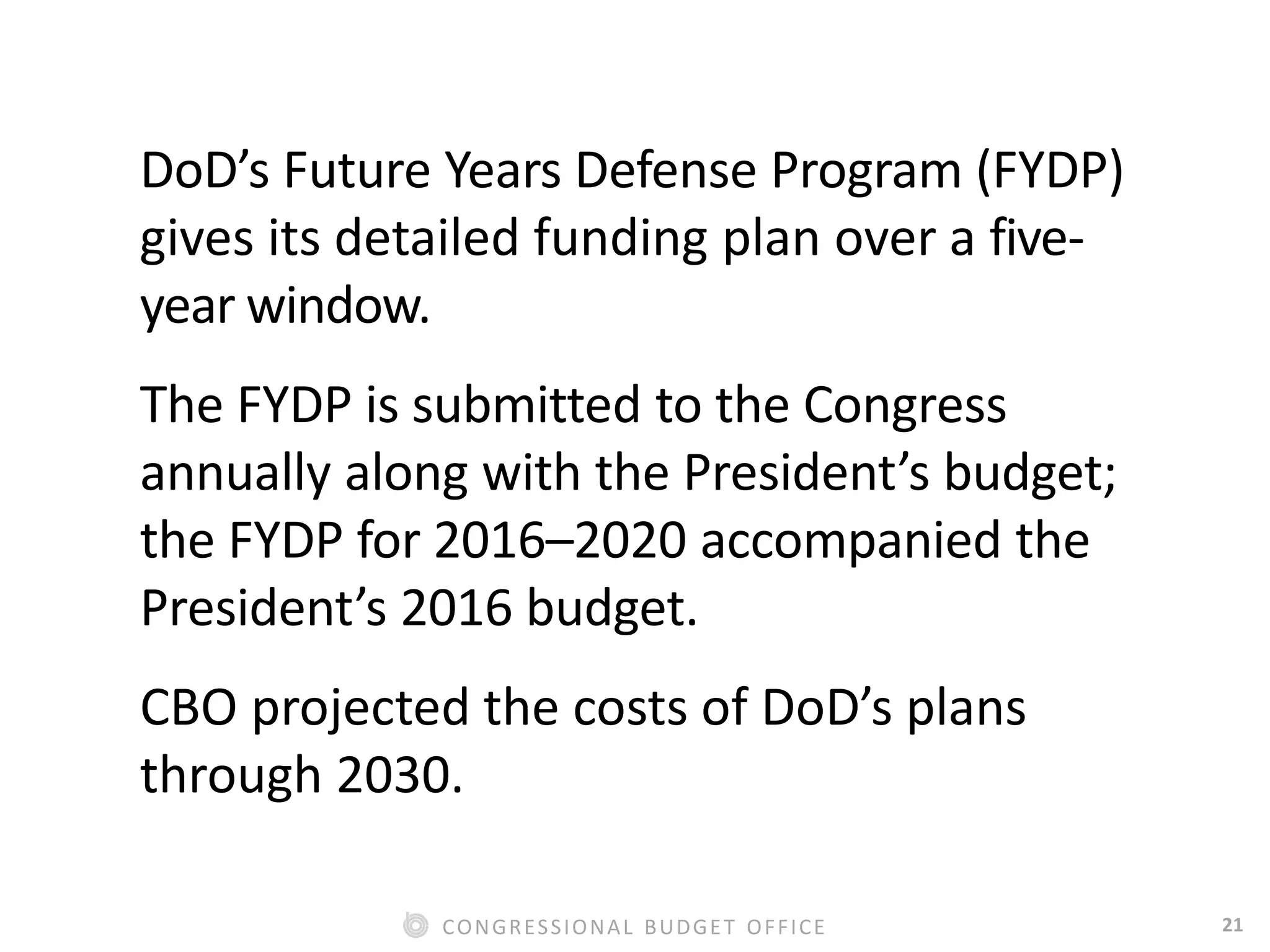 21CONGRESSIONAL BUDGET OFFICE
DoD’s Future Years Defense Program (FYDP)
gives its detailed funding plan over a five-
year window.
The FYDP is submitted to the Congress
annually along with the President’s budget;
the FYDP for 2016–2020 accompanied the
President’s 2016 budget.
CBO projected the costs of DoD’s plans
through 2030.
 
