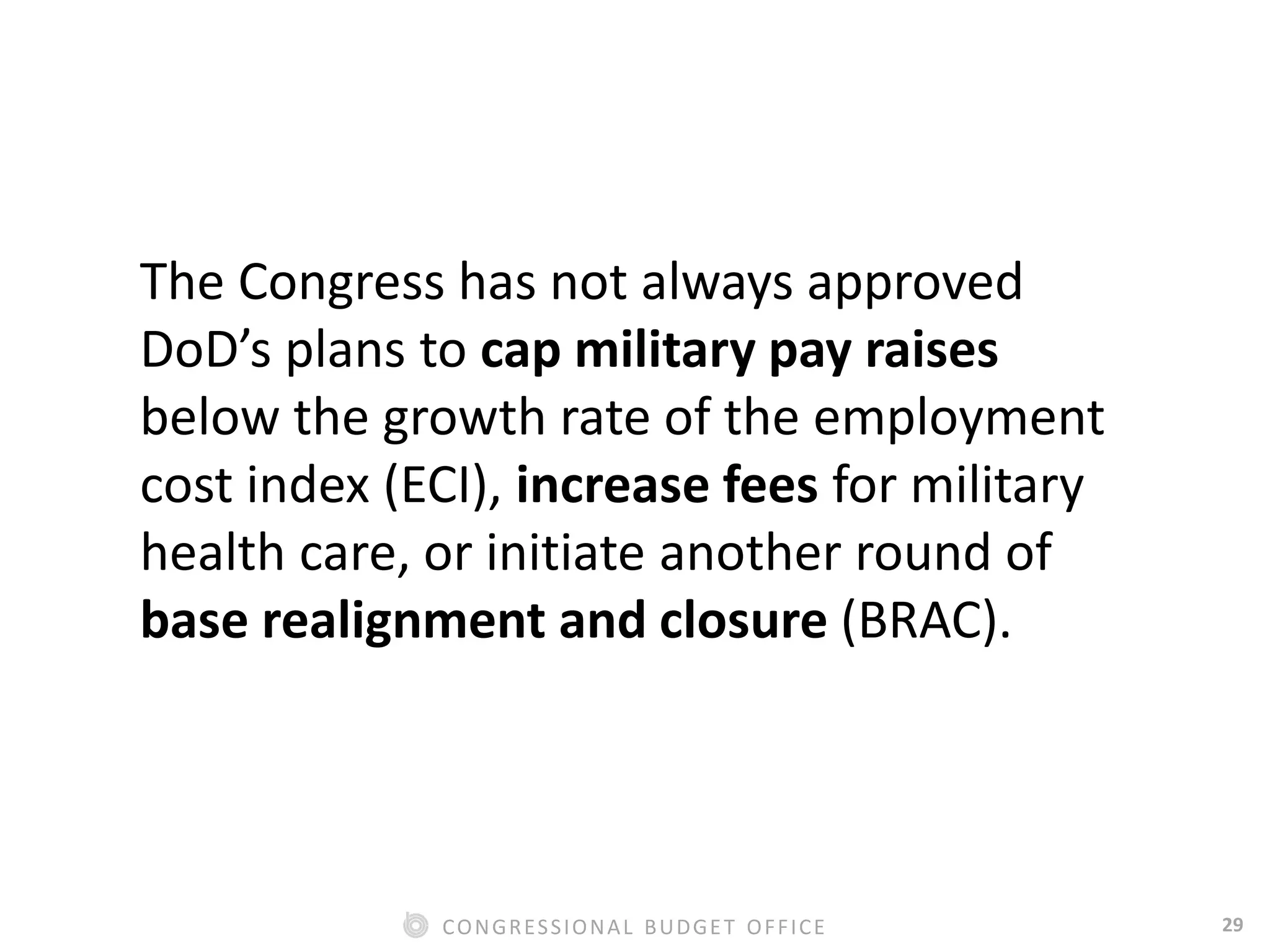 29CONGRESSIONAL BUDGET OFFICE
The Congress has not always approved
DoD’s plans to cap military pay raises
below the growth rate of the employment
cost index (ECI), increase fees for military
health care, or initiate another round of
base realignment and closure (BRAC).
 