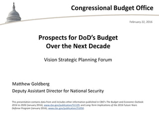 Congressional Budget Office
Vision Strategic Planning Forum
February 22, 2016
Matthew Goldberg
Deputy Assistant Director for National Security
This presentation contains data from and includes other information published in CBO’s The Budget and Economic Outlook:
2016 to 2026 (January 2016), www.cbo.gov/publication/51129; and Long-Term Implications of the 2016 Future Years
Defense Program (January 2016), www.cbo.gov/publication/51050.
Prospects for DoD’s Budget
Over the Next Decade
 