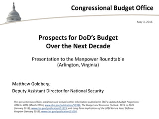 Congressional Budget Office
Presentation to the Manpower Roundtable
(Arlington, Virginia)
May 3, 2016
Matthew Goldberg
Deputy Assistant Director for National Security
This presentation contains data from and includes other information published in CBO’s Updated Budget Projections:
2016 to 2026 (March 2016), www.cbo.gov/publication/51384; The Budget and Economic Outlook: 2016 to 2026
(January 2016), www.cbo.gov/publication/51129; and Long-Term Implications of the 2016 Future Years Defense
Program (January 2016), www.cbo.gov/publication/51050.
Prospects for DoD’s Budget
Over the Next Decade
 
