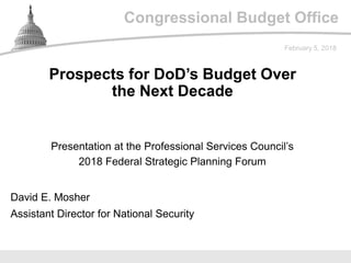 Congressional Budget Office
Presentation at the Professional Services Council’s
2018 Federal Strategic Planning Forum
February 5, 2018
David E. Mosher
Assistant Director for National Security
Prospects for DoD’s Budget Over
the Next Decade
 