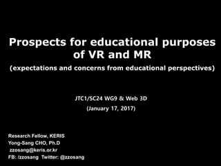 Prospects for educational purposes
of VR and MR
(expectations and concerns from educational perspectives)
Research Fellow, KERIS
Yong-Sang CHO, Ph.D
zzosang@keris.or.kr
FB: /zzosang Twitter: @zzosang
JTC1/SC24 WG9 & Web 3D
(January 17, 2017)
 