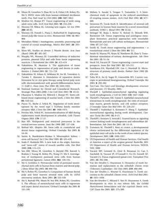 Duailibi et al.

39. Miura M, Gronthos S, Zhao M, Lu B, Fisher LW, Robey PG,         60. Shibata S, Suzuki S, Tengan T, Yamashita Y. A histo-
    Shi S. SHED: stem cells from human exfoliated deciduous             chemical study of apoptosis in the reduced ameloblasts
    teeth. Proc Natl Acad Sci USA 2003: 100: 5807–5812.                 of erupting mouse molars. Arch Oral Biol 1995: 40: 677–
40. Modino SA, Sharpe PT. Tissue engineering of teeth using             680.
    adult stem cells. Arch Oral Biol 2005: 50: 255–258.             61. Simmons PJ, Torok-Storb B. Identiﬁcation of stromal cell
41. Mooney DJ, Mikos AG. Growing new organs. Sci Am 1999:               precursors in human bone marrow by a novel monoclonal
    280: 60–65.                                                         antibody, STRO-1. Blood 1991: 78: 55–62.
42. Mooney DJ, Powell C, Piana J, Rutherford B. Engineering         62. Sittinger M, Bujia J, Rotter N, Reitzel D, Minuth WW,
    dental pulp-like tissue in vitro. Biomaterials 1996: 12: 865–       Burmester GR. Tissue engineering and autologous trans-
    868.                                                                plant formation: practical approaches with resorbable
43. Moradian-Oldak J. Amelogenins: assembly, processing and             biomaterials and new cell culture techniques. Biomaterials
    control of crystal morphology. Matrix Biol 2001: 20: 293–           1996: 17: 237–242.
    305.                                                            63. Smith AJ. Tooth tissue engineering and regeneration – a
44. Moss ML. Studies on dentin. I. Mantle dentin. Acta Anat             translational vision! J Dent Res 2004: 83: 517.
    (Basel) 1999: 87: 481–507.                                      64. Smith AJ, Murray PE, Sloan AJ, Matthews JB, Zhao S. Trans-
45. Murphy WL, Mooney DJ. Controlled delivery of inductive              dentinal stimulation of tertiary dentinogenesis. Adv Dent
    proteins, plasmid DNA and cells from tissue engineering             Res 2001: 15: 51–54.
    matrices. J Periodontal Res 1999: 34: 413–419.                  65. Stock UA, Vacanti JP. Tissue engineering: current state and
46. Nakashima M, Akamine A. The application of tissue                   prospects. Annu Rev Med 2001: 52: 143–151.
    engineering to regeneration of pulp and dentin in endo-         66. Sumikawa DA, Marshall GW, Gee L, Marshall SJ. Micro-
    dontics. J. Endod 2005: 31: 711–718.                                structure of primary tooth dentin. Pediatr Dent 1999: 21:
47. Nakashima M, Iohara K, Ishikawa M, Ito M, Tomokiyo A,               439–444.
    Tanaka T, Akamine A. Stimulation of reparative dentin           67. Taba M Jr, Jin Q, Sugai JV, Giannobile WV. Current con-
    formation by ex vivo gene therapy using dental pulp stem            cepts in periodontal bioengineering. Orthod Craniofac Res
    cells electrotransfected with growth/differentiation factor         2005: 8: 292–302.
    11 (Gdf11). Hum Gene Ther 2004: 15: 1045–1053.                  68. Ten Cate. Ten Cate’s oral histology: development, structure
48. National Institute for Dental and Craniofacial Research.            and function. CV Moseby, 2003.
    Strategic Plan-2003–2008. J Am Coll Dent 2003: 70: 43–55.       69. Thesleff I. Epithelial-mesenchymal signaling regulating
49. Ohazama A, Modino SA, Miletich I, Sharpe PT. Stem-cell-             tooth morphogenesis. J Cell Sci 2003: 116: 1647–1648.
    based tissue engineering of murine teeth. J Dent Res 2004:      70. Thesleff I, Partanen AM, Vainio S. Epithelial-mesenchymal
    83: 518–522.                                                        interactions in tooth morphogenesis: the roles of extracel-
50. Payne TL, Skobe Z, Yelick PC. Regulation of tooth devel-            lular matrix, growth factors, and cell surface receptors.
    opment by the novel type I TGFbeta family member                    J Craniofac Genet Dev Biol 1991: 11: 229–237.
    receptor Alk8. J Dent Res 2001: 80: 1968–1973.                  71. Thesleff I, Vaahtokari A, Kettunen P, Aberg T. Epithelial-
51. Perrino MA, Yelick PC. Immunolocalization of Alk8 during            mesenchymal signaling during tooth development. Con-
    replacement tooth development in zebraﬁsh. Cells Tissues            nect Tissue Res 1995: 32: 9–15.
    Organs 2004: 176: 17–27.                                        72. Thesleff I, Keranen S, Jernvall J. Enamel knots as signaling
52. Rao MS. Multipotent and restricted precursors in the                centers linking tooth morphogenesis and odontoblast dif-
    central nervous system. Anat Rec 1999: 257: 137–148.                ferentiation. Adv Dent Res 2001: 15: 14–18.
53. Risbud MV, Shapiro IM. Stem cells in craniofacial and           73. Tummers M, Thesleff I. Root or crown: a developmental
    dental tissue engineering. Orthod Craniofac Res 2005: 8:            choice orchestrated by the differential regulation of the
    54–59.                                                              epithelial stem cell niche in the tooth of two rodent species.
54. Sainio K, Raatikainen-Ahokas A. Mesonephric kidney –                Development 2003: 130: 1049–1057.
    stem cell factory? Int J Dev Biol 1999: 43: 435–439.            74. US Department of Health and Human Services. Oral health
55. Seale P, Rudnicki MA. A new look at the origin, function,           in America: a report of the surgeon general. Rockville, MD:
    and ÔÔstem-cell’’ status of muscle satellite cells. Dev Biol        US Department of Health and Human Services, NIDCR,
    2000: 218: 115–124.                                                 NIH, 2000.
56. Seo BM, Miura M, Gronthos S, Bartold PM, Batouli S,             75. Vacanti MP, Leonard JL, Dore B, Bonassar LJ, Cao Y,
    Brahim J, Young M, Robey PG, Wang CY, Shi S. Investiga-             Stachelek SJ, Vacanti JP, O’Connell F, Yu CS, Farwell AP,
    tion of multipotent postnatal stem cells from human                 Vacanti CA. Tissue-engineered spinal cord. Transplant Proc
    periodontal ligament. Lancet 2004: 364: 149–155.                    2001: 33: 592–598.
57. Shi S, Gronthos S. Perivascular niche of postnatal mesen-       76. Van der Heyden C, Huysseune A. Dynamics of tooth for-
    chymal stem cells in human bone marrow and dental pulp.             mation and replacement in the zebraﬁsh (Danio rerio)
    J Bone Miner Res 2003: 18: 696–704.                                 (Teleostei, Cyprinidae). Dev Dyn 2005: 219: 486–496.
58. Shi S, Robey PG, Gronthos S. Comparison of human dental         77. Van der Heyden C, Wautier K, Huysseune A. Tooth suc-
    pulp and bone marrow stromal stem cells by cDNA                     cession in the zebraﬁsh (Danio rerio). Arch Oral Biol 2001:
    microarray analysis. Bone 2001: 29: 532–539.                        46: 1051–1058.
59. Shi S, Bartold PM, Miura M, Seo BM, Robey PG, Gronthos          78. Van der Heyden C, Allizard F, Sire JY, Huysseune A. Tooth
    S. The efﬁcacy of mesenchymal stem cells to regenerate              development in vitro in two teleost ﬁsh, the cichlid
    and repair dental structures. Orthod Craniofac Res 2005: 8:         Hemichromis bimaculatus and the cyprinid Danio rerio.
    191–199.                                                            Cell Tissue Res 2005: 321: 375–389.




186
 