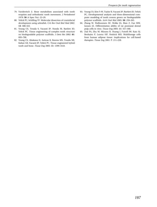 Prospects for tooth regeneration

79. Vavidovitch Z. Bone metabolism associated with tooth            83. Young CS, Kim S-W, Taylor R, Vacanti JP, Bartlett JD, Yelick
    eruption and orthodontic tooth movement. J Periodontol              PC. Developmental analysis and three-dimensional com-
    1979: 50 (4 Spec No): 22–29.                                        puter modeling of tooth crowns grown on biodegradable
80. Yelick PC, Schilling TF. Molecular dissection of craniofacial       polymer scaffolds. Arch Oral Biol 2005: 50: 259–265.
    development using zebraﬁsh. Crit Rev Oral Biol Med 2002:        84. Zhang W, Walboomers XF, Wolke JG, Bian Z, Fan MW,
    13: 308–322.                                                        Jansen JA. Differentiation ability of rat postnatal dental
81. Young CS, Terada S, Vacanti JP, Honda M, Bartlett JD,               pulp cells in vitro. Tissue Eng 2005: 11: 357–368.
    Yelick PC. Tissue engineering of complex tooth structure        85. Zuk PA, Zhu M, Mizuno H, Huang J, Futrell JW, Katz AJ,
    on biodegradable polymer scaffolds. J Dent Res 2002: 81:            Benhaim P, Lorenz HP, Hedrick MH. Multilineage cells
    695–700.                                                            from human adipose tissue: implications for cell-based
82. Young CS, Abukawa H, Asrican R, Ravens MS, Troulis MJ,              therapies. Tissue Eng 2001: 7: 211–228.
    Kaban LB, Vacanti JP, Yelick PC. Tissue engineered hybrid
    tooth and bone. Tissue Eng 2005: 11: 1599–1610.




                                                                                                                             187
 