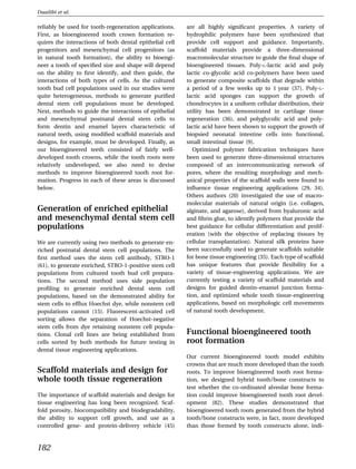 Duailibi et al.

reliably be used for tooth-regeneration applications.    are all highly signiﬁcant properties. A variety of
First, as bioengineered tooth crown formation re-        hydrophilic polymers have been synthesized that
quires the interactions of both dental epithelial cell   provide cell support and guidance. Importantly,
progenitors and mesenchymal cell progenitors (as         scaffold materials provide a three-dimensional
in natural tooth formation), the ability to bioengi-     macromolecular structure to guide the ﬁnal shape of
neer a tooth of speciﬁed size and shape will depend      bioengineered tissues. Poly-L-lactic acid and poly
on the ability to ﬁrst identify, and then guide, the     lactic co-glycolic acid co-polymers have been used
interactions of both types of cells. As the cultured     to generate composite scaffolds that degrade within
tooth bud cell populations used in our studies were      a period of a few weeks up to 1 year (37). Poly-L-
quite heterogeneous, methods to generate puriﬁed         lactic acid sponges can support the growth of
dental stem cell populations must be developed.          chondrocytes in a uniform cellular distribution, their
Next, methods to guide the interactions of epithelial    utility has been demonstrated in cartilage tissue
and mesenchymal postnatal dental stem cells to           regeneration (36), and polyglycolic acid and poly-
form dentin and enamel layers characteristic of          lactic acid have been shown to support the growth of
natural teeth, using modiﬁed scaffold materials and      biopsied neonatal intestine cells into functional,
designs, for example, must be developed. Finally, as     small intestinal tissue (9).
our bioengineered teeth consisted of fairly well-           Optimized polymer fabrication techniques have
developed tooth crowns, while the tooth roots were       been used to generate three-dimensional structures
relatively undeveloped, we also need to devise           composed of an intercommunicating network of
methods to improve bioengineered tooth root for-         pores, where the resulting morphology and mech-
mation. Progress in each of these areas is discussed     anical properties of the scaffold walls were found to
below.                                                   inﬂuence tissue engineering applications (29, 34).
                                                         Others authors (20) investigated the use of macro-
                                                         molecular materials of natural origin (i.e. collagen,
Generation of enriched epithelial                        alginate, and agarose), derived from hyaluronic acid
and mesenchymal dental stem cell                         and ﬁbrin glue, to identify polymers that provide the
populations                                              best guidance for cellular differentiation and prolif-
                                                         eration (with the objective of replacing tissues by
We are currently using two methods to generate en-       cellular transplantation). Natural silk proteins have
riched postnatal dental stem cell populations. The       been successfully used to generate scaffolds suitable
ﬁrst method uses the stem cell antibody, STRO-1          for bone tissue engineering (35). Each type of scaffold
(61), to generate enriched, STRO-1-positive stem cell    has unique features that provide ﬂexibility for a
populations from cultured tooth bud cell prepara-        variety of tissue-engineering applications. We are
tions. The second method uses side population            currently testing a variety of scaffold materials and
proﬁling to generate enriched dental stem cell           designs for guided dentin–enamel junction forma-
populations, based on the demonstrated ability for       tion, and optimized whole tooth tissue-engineering
stem cells to efﬂux Hoechst dye, while nonstem cell      applications, based on morphologic cell movements
populations cannot (15). Fluorescent-activated cell      of natural tooth development.
sorting allows the separation of Hoechst-negative
stem cells from dye retaining nonstem cell popula-
tions. Clonal cell lines are being established from      Functional bioengineered tooth
cells sorted by both methods for future testing in       root formation
dental tissue engineering applications.
                                                         Our current bioengineered tooth model exhibits
                                                         crowns that are much more developed than the tooth
Scaffold materials and design for                        roots. To improve bioengineered tooth root forma-
whole tooth tissue regeneration                          tion, we designed hybrid tooth/bone constructs to
                                                         test whether the co-ordinated alveolar bone forma-
The importance of scaffold materials and design for      tion could improve bioengineered tooth root devel-
tissue engineering has long been recognized. Scaf-       opment (82). These studies demonstrated that
fold porosity, biocompatibility and biodegradability,    bioengineered tooth roots generated from the hybrid
the ability to support cell growth, and use as a         tooth/bone constructs were, in fact, more developed
controlled gene- and protein-delivery vehicle (45)       than those formed by tooth constructs alone, indi-



182
 