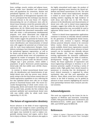 Duailibi et al.

bone, cartilage, muscle, tendon and adipose tissue.        the highly mineralized tooth organ, the product of
Recent studies have identiﬁed and characterized            reciprocal signaling events between the dental epi-
stem cell populations for cementum, dentine and            thelium and dental mesenchyme (23, 69). The need
periodontal ligament (53). As a result of the suc-         for alternative dental tissue-replacement therapies
cessful generation of bioengineered reparative den-        is evident in recent reports (48, 74), which reveal
tin, it is anticipated that this technique may become      startling statistics regarding the high incidence of
clinically relevant in the near future (47). Reports       tooth decay and tooth loss in the USA. Recent
demonstrating the use of embryonic stem cells for          advances in the identiﬁcation and characterization of
dental tissue formation reveal the potential utility of    dental stem cells, and in dental tissue-engineering
embryonic stem cells for tooth tissue-engineering          strategies, suggest that within the next decade, bio-
applications (40, 49). Whole tooth tissue-engineering      engineering approaches may successfully be used to
studies revealed that dissociated mammalian tooth          regenerate dental tissues (25) and whole teeth (13,
bud cells retain a cell-autonomous developmental           81–83).
program, even when dissociated into single-cell               Interest in dental tissue-regeneration applications
suspensions and grown in culture (13, 19, 81, 83).         continues to increase as clinically relevant methods
These studies suggest the potential for human tooth        for the generation of bioengineered dental tissues,
buds for dental tissue-engineering applications. The       and whole teeth, continue to improve. Although
recent identiﬁcation and characterization of dental        obvious practical obstacles remain to be overcome
stem cells suggests the potential use of dental stem       before routine clinical treatments become com-
cells for tooth tissue-replacement therapies. Gene-        monly available, dental tissue regeneration research
delivery techniques have demonstrated the potential        efforts provide an example of how advances in basic
for periodontal ligament regeneration, as well as          research can be translated into clinically relevant
for dentin and alveolar bone (24, 47). Methods to          dental therapies (63). Tissue engineering offers
generate enriched dental stem cell populations are         exciting opportunities for innovative collaborative
suggested by studies of transgenic mice expressing         research efforts, integrating the ﬁelds of medicine,
green ﬂuorescent protein under the direction of the        developmental biology, and physical sciences.
collagen type I gene promoter, which exhibit a             Clearly, the future application of regenerative and
population of green ﬂuorescent protein-expressing          tissue-engineering techniques to dentistry is one of
dental pulp cells that exhibit stem cell-like charac-      immense potential, capable of meeting a variety of
teristics (8, 38).                                         patient needs. High-quality basic dental research is
   In contrast to dental mesenchymal dental stem           paramount to ensuring that the development of
cells, the identiﬁcation and characterization of epi-      novel clinical treatments is supported by robust
thelial dental stem cells has proven more elusive,         mechanistic data and that such approaches are
partly owing to the fact that human enamel does not        effective. These efforts reveal how successful inno-
exhibit regenerative capabilities in vivo, reﬂecting the   vations in the ﬁeld of dentistry can be guided by
fact that epithelial dental stem cells are no longer       advances in basic research, highlighting the need for
present in functional human teeth. The recent suc-         close partnerships between basic research and clin-
cessful bioengineering of whole tooth crowns con-          ical scientists.
taining pulp, dentin and enamel, from immature pig
and rat tooth buds, provides the ﬁrst evidence that
postnatal epithelial and mesenchymal dental stem           Acknowledgments
cells may exhibit utility for whole tooth tissue
engineering (13, 82, 83).                                  This work was supported by the Center for the In-
                                                           tegration of Medicine and Innovative Technology
                                                           (CIMIT), NIH grants R41DE015445, R21DE16370, and
The future of regenerative dentistry                       R01DE016132-01A1, CAPES grant SAUX-PE 1295/
                                                           2005, and FAPESP grant 04/08924-08.
Recent advances in the ﬁelds of tissue engineering
and surgery have merged to create a promising new
era in which it is possible that bioengineered tissues     References
and organs may routinely be used to replace con-
genitally missing tissues and organs, and/or those          1. Ashman A, Lopinto J. Placement of implants into ridges
lost to injury or disease. These advances also apply to        grafted with bioplant HTR synthetic bone: histological



184
 