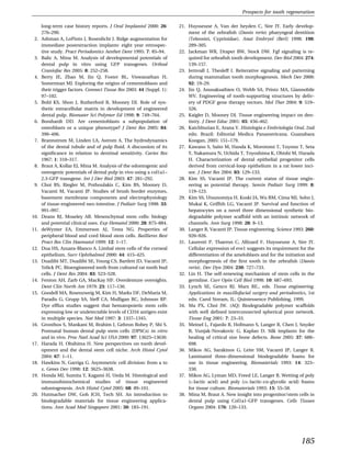 Prospects for tooth regeneration

      long-term case history reports. J Oral Implantol 2000: 26:       21. Huysseune A, Van der heyden C, Sire JY. Early develop-
      276–290.                                                             ment of the zebraﬁsh (Danio rerio) pharyngeal dentition
 2.   Ashman A, LoPinto J, Rosenlicht J. Ridge augmentation for            (Teleostei, Cyprinidae). Anat Embryol (Berl) 1998: 198:
      immediate postextraction implants: eight year retrospec-             289–305.
      tive study. Pract Periodontics Aesthet Dent 1995: 7: 85–94.      22. Jackman WR, Draper BW, Stock DW. Fgf signaling is re-
 3.   Balic A, Mina M. Analysis of developmental potentials of             quired for zebraﬁsh tooth development. Dev Biol 2004: 274:
      dental pulp in vitro using GFP transgenes. Orthod                    139–157.
      Craniofac Res 2005: 8: 252–258.                                  23. Jernvall J, Thesleff I. Reiterative signaling and patterning
 4.   Berry JE, Zhao M, Jin Q, Foster BL, Viswanathan H,                   during mammalian tooth morphogenesis. Mech Dev 2000:
      Somerman MJ. Exploring the origins of cementoblasts and              92: 19–29.
      their trigger factors. Connect Tissue Res 2003: 44 (Suppl. 1):   24. Jin Q, Anusaksathien O, Webb SA, Printz MA, Giannobile
      97–102.                                                              WV. Engineering of tooth-supporting structures by deliv-
 5.   Bohl KS, Shon J, Rutherford B, Mooney DJ. Role of syn-               ery of PDGF gene therapy vectors. Mol Ther 2004: 9: 519–
      thetic extracellular matrix in development of engineered             526.
      dental pulp. Biomater Sci Polymer Ed 1998: 9: 749–764.           25. Kaigler D, Mooney DJ. Tissue engineering impact on den-
 6.   Bosshardt DD. Are cementoblasts a subpopulation of                   tistry. J Dent Educ 2001: 65: 456–462.
      osteoblasts or a unique phenotype? J Dent Res 2005: 84:          26. Katchburian E, Arana V. Histologia e Embriologia Oral, 2nd
      390–406.                                                             edn. Brazil: Editorial Medica Panamericana. Guanabara
 7.   Brannstrom M, Linden LA, Astrom A. The hydrodynamics                 Koogan, 2005: 151–179.
      of the dental tubule and of pulp ﬂuid. A discussion of its       27. Kawano S, Saito M, Handa K, Morotomi T, Toyono T, Seta
      signiﬁcance in relation to dentinal sensitivity. Caries Res          Y, Nakamura N, Uchida T, Toyoshima K, Ohishi M, Harada
      1967: 1: 310–317.                                                    H. Characterization of dental epithelial progenitor cells
 8.   Braut A, Kollar EJ, Mina M. Analysis of the odontogenic and          derived from cervical-loop epithelium in a rat lower inci-
      osteogenic potentials of dental pulp in vivo using a col1a1–         sor. J Dent Res 2004: 83: 129–133.
      2.3-GFP transgene. Int J Dev Biol 2003: 47: 281–292.             28. Kim SS, Vacanti JP. The current status of tissue engin-
 9.   Choi RS, Riegler M, Pothoulakis C, Kim BS, Mooney D,                 eering as potential therapy. Semin Pediatr Surg 1999: 8:
      Vacanti M, Vacanti JP. Studies of brush border enzymes,              119–123.
      basement membrane components and electrophysiology               29. Kim SS, Utsunomiya H, Koski JA, Wu BM, Cima MJ, Sohn J,
      of tissue-engineered neo-intestine. J Pediatr Surg 1998: 33:         Mukai K, Grifﬁth LG, Vacanti JP. Survival and function of
      991–997.                                                             hepatocytes on a novel three dimensional synthetic bio-
10.   Deans RJ, Moseley AB. Mesenchymal stem cells: biology                degradable polymer scaffold with an intrinsic network of
      and potential clinical uses. Exp Hematol 2000: 28: 875–884.          channels. Ann Surg 1998: 28: 8–13.
11.   deWynter EA, Emmerson AJ, Testa NG. Properties of                30. Langer R, Vacanti JP. Tissue engineering. Science 1993: 260:
      peripheral blood and cord blood stem cells. Baillieres Best          920–926.
      Pract Res Clin Haematol 1999: 12: 1–17.                          31. Laurenti P, Thaeron C, Allizard F, Huysseune A, Sire JY.
12.   Dua HS, Azuara-Blanco A. Limbal stem cells of the corneal            Cellular expression of eve1 suggests its requirement for the
      epithelium. Surv Ophthalmol 2000: 44: 415–425.                       differentiation of the ameloblasts and for the initiation and
13.   Duailibi MT, Duailibi SE, Young CS, Bartlett JD, Vacanti JP,         morphogenesis of the ﬁrst tooth in the zebraﬁsh (Danio
      Yelick PC. Bioengineered teeth from cultured rat tooth bud           rerio). Dev Dyn 2004: 230: 727–733.
      cells. J Dent Res 2004: 83: 523–528.                             32. Lin H. The self-renewing mechanism of stem cells in the
14.   Fenton AH, Zarb GA, MacKay HF. Overdenture oversights.               germline. Curr Opin Cell Biol 1998: 10: 687–693.
      Dent Clin North Am 1979: 23: 117–130.                            33. Lynch SE, Genco RJ, Marx RE., eds. Tissue engineering.
15.   Goodell MA, Rosenzweig M, Kim H, Marks DF, DeMaria M,                Applications in maxillofacial surgery and periodontics, 1st
      Paradis G, Grupp SA, Sieff CA, Mulligan RC, Johnson RP.              edn. Carol Stream, IL: Quintessence Publishing, 1999.
      Dye efﬂux studies suggest that hematopoietic stem cells          34. Ma PX, Choi JW. (AQ) Biodegradable polymer scaffolds
      expressing low or undetectable levels of CD34 antigen exist          with well deﬁned interconnected spherical pore network.
      in multiple species. Nat Med 1997: 3: 1337–1345.                     Tissue Eng 2001: 7: 23–33.
16.   Gronthos S, Mankani M, Brahim J, Gehron Robey P, Shi S.          35. Meinel L, Fajardo R, Hofmann S, Langer R, Chen J, Snyder
      Postnatal human dental pulp stem cells (DPSCs) in vitro              B, Vunjak-Novakovic G, Kaplan D. Silk implants for the
      and in vivo. Proc Natl Acad Sci USA 2000: 97: 13625–13630.           healing of critical size bone defects. Bone 2005: 37: 688–
17.   Harada H, Ohshima H. New perspectives on tooth devel-                698.
      opment and the dental stem cell niche. Arch Histol Cytol         36. Mikos AG, Sarakinos G, Leite SM, Vacanti JP, Langer R.
      2004: 67: 1–11.                                                      Laminated three-dimensional biodegradable foams for
18.   Hawkins N, Garriga G. Asymmetric cell division: from a to            use in tissue engineering. Biomaterials 1993: 14: 323–
      z. Genes Dev 1998: 12: 3625–3638.                                    330.
19.   Honda MJ, Sumita Y, Kagami H, Ueda M. Histological and           37. Mikos AG, Lyman MD, Freed LE, Langer R. Wetting of poly
      immunohistochemical studies of tissue engineered                     (L-lactic acid) and poly (DL-lactic-co-glycolic acid) foams
      odontogenesis. Arch Histol Cytol 2005: 68: 89–101.                   for tissue culture. Biomaterials 1993: 15: 55–58.
20.   Hutmacher DW, Goh JCH, Tech SH. An introduction to               38. Mina M, Braut A. New insight into progenitor/stem cells in
      biodegradable materials for tissue engineering applica-              dental pulp using Col1a1-GFP transgenes. Cells Tissues
      tions. Ann Acad Med Singapore 2001: 30: 183–191.                     Organs 2004: 176: 120–133.




                                                                                                                                 185
 