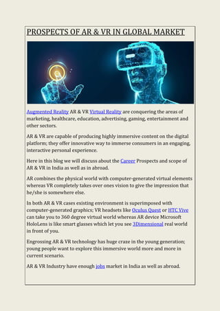 PROSPECTS OF AR & VR IN GLOBAL MARKET
Augmented Reality AR & VR Virtual Reality are conquering the areas of
marketing, healthcare, education, advertising, gaming, entertainment and
other sectors.
AR & VR are capable of producing highly immersive content on the digital
platform; they offer innovative way to immerse consumers in an engaging,
interactive personal experience.
Here in this blog we will discuss about the Career Prospects and scope of
AR & VR in India as well as in abroad.
AR combines the physical world with computer-generated virtual elements
whereas VR completely takes over ones vision to give the impression that
he/she is somewhere else.
In both AR & VR cases existing environment is superimposed with
computer-generated graphics; VR headsets like Oculus Quest or HTC Vive
can take you to 360 degree virtual world whereas AR device Microsoft
HoloLens is like smart glasses which let you see 3Dimensional real world
in front of you.
Engrossing AR & VR technology has huge craze in the young generation;
young people want to explore this immersive world more and more in
current scenario.
AR & VR Industry have enough jobs market in India as well as abroad.
 