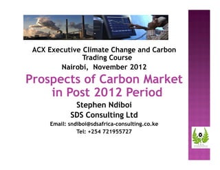 ACX Executive Climate Change and Carbon 
Trading Course 
Nairobi, November 2012 
Prospects of Carbon Market 
in Post 2012 Period 
Stephen Ndiboi 
SDS Consulting Ltd 
Email: sndiboi@sdsafrica-consulting.co.ke 
Tel: +254 721955727 
 