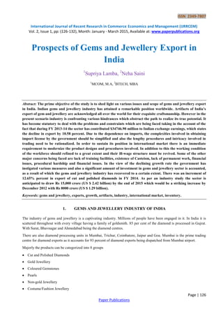 ISSN 2349-7807
International Journal of Recent Research in Commerce Economics and Management (IJRRCEM)
Vol. 2, Issue 1, pp: (126-132), Month: January - March 2015, Available at: www.paperpublications.org
Page | 126
Paper Publications
Prospects of Gems and Jewellery Export in
India
1
Supriya Lamba, 2
Neha Saini
1
MCOM, M.A, 2
BTECH, MBA
Abstract: The prime objective of the study is to shed light on various issues and scope of gems and jewellery export
in India. Indian gems and jewellery industry has attained a remarkable position worldwide. Artifacts of India’s
export of gem and jewellery are acknowledged all over the world for their exquisite craftsmanship. However in the
present scenario industry is confronting various hindrances which obstruct the path to realize its true potential. It
has become statutory to deal with the problems and constraints which are being faced taking in the account of the
fact that during FY 2013-14 the sector has contributed $34746.90 million to Indian exchange earnings, which states
the decline in export by 10.58 percent. Due to the dependence on imports, the complexities involved in obtaining
import license by the government should be simplified and also the lengthy procedures and intricacy involved in
trading need to be rationalized. In order to sustain its position in international market there is an immediate
requirement to modernize the product designs and procedures involved. In addition to this the working condition
of the workforce should refined to a great extent and their ill-wage structure must be revived. Some of the other
major concerns being faced are lack of training facilities, existence of Casteism, lack of permanent work, financial
issues, procedural hardship and financial issues. In the view of the declining growth rate the government has
instigated various measures and also a significant amount of investment in gems and jewellery sector is accounted,
as a result of which the gems and jewellery industry has recovered to a certain extent. There was an increment of
12.65% percent in export of cut and polished diamonds in FY 2014. As per an industry study the sector is
anticipated to draw Rs 15,000 crore (US $ 2.42 billion) by the end of 2015 which would be a striking increase by
December 2012 with Rs 8000 crore (US $ 1.29 billion).
Keywords: gems and jewellery, exports, growth, artifacts, industry, international market, inventory.
1. GEMS AND JEWELLERY INDUSTRY OF INDIA
The industry of gems and jewellery is a captivating industry. Millions of people have been engaged in it. In India it is
scattered throughout with every village having a family of goldsmith. 85 per cent of the diamond is processed in Gujrat.
With Surat, Bhavnagar and Ahmedabad being the diamond centres.
There are also diamond processing units in Mumbai, Trichur, Coimbatore, Jaipur and Goa. Mumbai is the prime trading
centre for diamond exports as it accounts for 93 percent of diamond exports being dispatched from Mumbai airport.
Majorly the products can be categorized into 8 groups
 Cut and Polished Diamonds
 Gold Jewellery
 Coloured Gemstones
 Pearls
 Non-gold Jewellery
 Costume/Fashion Jewellery
 