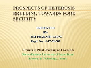 PROSPECTS OF HETEROSIS
BREEDING TOWARDS FOOD
SECURITY
PRESENTED
BY:
OM PRAKASH YADAV
Regd. No.: J-17-M-507
Division of Plant Breeding and Genetics
Sher-e-Kashmir University of Agricultural
Sciences & Technology, Jammu
 