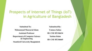 Prospects of Internet of Things (IoT)
in Agriculture of Bangladesh
Submitted To:
Mohammad Manzurul Islam
Assistant Professor
Department of Computer Science
& Engineering
Stamford University Bangladesh
Submitted By:
Ummea Salma
ID: CSE 052 06634
Yashna Islam
ID: CSE 052 06665
 