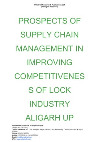 Writekraft Research & Publications LLP
(All Rights Reserved)
PROSPECTS OF
SUPPLY CHAIN
MANAGEMENT IN
IMPROVING
COMPETITIVENES
S OF LOCK
INDUSTRY
ALIGARH UP
Writekraft Research & Publications LLP
(Regd. No. AAI-1261)
Corporate Office: 67, UGF, Ganges Nagar (SRGP), 365 Hairis Ganj, Tatmill Chauraha, Kanpur,
208004
Phone: 0512-2328181
Mobile: 7753818181, 9838033084
Email: info@writekraft.com
Web: www.writekraft.com
 