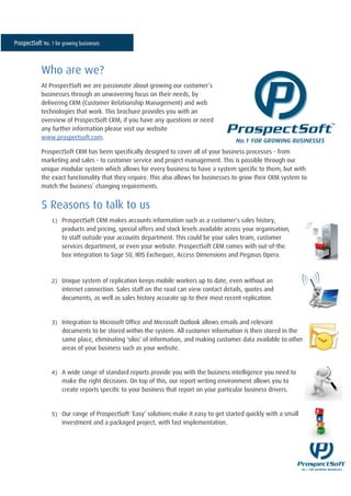 Who are we?
At ProspectSoft we are passionate about growing our customer’s
businesses through an unwavering focus on their needs, by
delivering CRM (Customer Relationship Management) and web
technologies that work. This brochure provides you with an
overview of ProspectSoft CRM; if you have any questions or need
any further information please visit our website
www.prospectsoft.com.

ProspectSoft CRM has been specifically designed to cover all of your business processes - from
marketing and sales - to customer service and project management. This is possible through our
unique modular system which allows for every business to have a system specific to them; but with
the exact functionality that they require. This also allows for businesses to grow their CRM system to
match the business’ changing requirements.


5 Reasons to talk to us
   1)   ProspectSoft CRM makes accounts information such as a customer's sales history,
        products and pricing, special offers and stock levels available across your organisation,
        to staff outside your accounts department. This could be your sales team, customer
        services department, or even your website. ProspectSoft CRM comes with out-of-the
        box integration to Sage 50, IRIS Exchequer, Access Dimensions and Pegasus Opera.



   2)   Unique system of replication keeps mobile workers up to date, even without an
        internet connection. Sales staff on the road can view contact details, quotes and
        documents, as well as sales history accurate up to their most recent replication.


   3)   Integration to Microsoft Office and Microsoft Outlook allows emails and relevant
        documents to be stored within the system. All customer information is then stored in the
        same place, eliminating 'silos' of information, and making customer data available to other
        areas of your business such as your website.


   4)   A wide range of standard reports provide you with the business intelligence you need to
        make the right decisions. On top of this, our report writing environment allows you to
        create reports specific to your business that report on your particular business drivers.


   5)   Our range of ProspectSoft ‘Easy’ solutions make it easy to get started quickly with a small
        investment and a packaged project, with fast implementation.
 