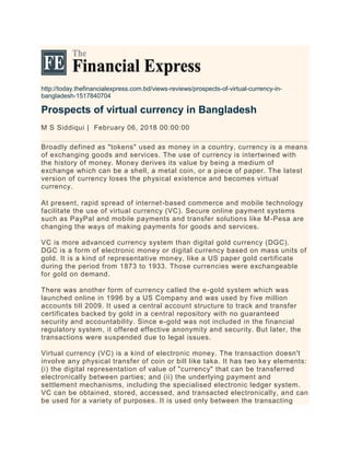 http://today.thefinancialexpress.com.bd/views-reviews/prospects-of-virtual-currency-in-
bangladesh-1517840704
Prospects of virtual currency in Bangladesh
M S Siddiqui | February 06, 2018 00:00:00
Broadly defined as "tokens" used as money in a country, currency is a means
of exchanging goods and services. The use of currency is intertwined with
the history of money. Money derives its value by being a medium of
exchange which can be a shell, a metal coin, or a piece of paper. The latest
version of currency loses the physical existence and becomes virtual
currency.
At present, rapid spread of internet-based commerce and mobile technology
facilitate the use of virtual currency (VC). Secure online payment systems
such as PayPal and mobile payments and transfer solutions like M-Pesa are
changing the ways of making payments for goods and services.
VC is more advanced currency system than digital gold currency (DGC).
DGC is a form of electronic money or digital currency based on mass units of
gold. It is a kind of representative money, like a US paper gold certificate
during the period from 1873 to 1933. Those currencies were exchangeable
for gold on demand.
There was another form of currency called the e-gold system which was
launched online in 1996 by a US Company and was used by five million
accounts till 2009. It used a central account structure to track and transfer
certificates backed by gold in a central repository with no guaranteed
security and accountability. Since e-gold was not included in the financial
regulatory system, it offered effective anonymity and security. But later, the
transactions were suspended due to legal issues.
Virtual currency (VC) is a kind of electronic money. The transaction doesn't
involve any physical transfer of coin or bill like taka. It has two key elements:
(i) the digital representation of value of "currency" that can be transferred
electronically between parties; and (ii) the underlying payment and
settlement mechanisms, including the specialised electronic ledger system.
VC can be obtained, stored, accessed, and transacted electronically, and can
be used for a variety of purposes. It is used only between the transacting
 