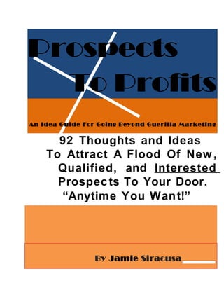 Prospects
  To Profits
An Idea Guide For Going Beyond Guerilla Marketing


      92 Thoughts and Ideas
    To Attract A Flood Of New ,
      Qualified, and Interested
      Prospec ts To Your Door.
       “Anytime You Wan t!”




                 By Jamie Siracusa
 