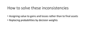 How to solve these inconsistencies
• Assigning value to gains and losses rather than to final assets
• Replacing probabilities by decision weights
 