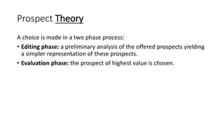 Prospect Theory
A choice is made in a two phase process:
• Editing phase: a preliminary analysis of the offered prospects yielding
a simpler representation of these prospects.
• Evaluation phase: the prospect of highest value is chosen.
 