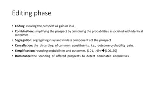 Editing phase
• Coding: viewing the prospect as gain or loss
• Combination: simplifying the prospect by combining the probabilities associated with identical
outcomes
• Segregation: segregating risky and riskless components of the prospect
• Cancellation: the discarding of common constituents, i.e., outcome-probability pairs.
• Simplification: rounding probabilities and outcomes. (101, .49) (100,.50)
• Dominance: the scanning of offered prospects to detect dominated alternatives
 