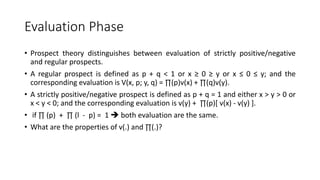 Evaluation Phase
• Prospect theory distinguishes between evaluation of strictly positive/negative
and regular prospects.
• A regular prospect is defined as p + q < 1 or x ≥ 0 ≥ y or x ≤ 0 ≤ y; and the
corresponding evaluation is V(x, p; y, q) = ∏(p)v(x) + ∏(q)v(y).
• A strictly positive/negative prospect is defined as p + q = 1 and either x > y > 0 or
x < y < 0; and the corresponding evaluation is v(y) + ∏(p)[ v(x) - v(y) ].
• if ∏ (p) + ∏ (l - p) = 1  both evaluation are the same.
• What are the properties of v(.) and ∏(.)?
 