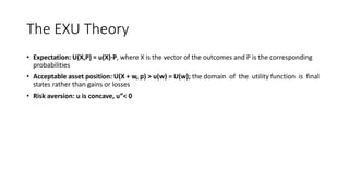 The EXU Theory
• Expectation: U(X,P) = u(X)∙P, where X is the vector of the outcomes and P is the corresponding
probabilities
• Acceptable asset position: U(X + w, p) > u(w) = U(w); the domain of the utility function is final
states rather than gains or losses
• Risk aversion: u is concave, u”< 0
 