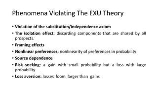 Phenomena Violating The EXU Theory
• Violation of the substitution/independence axiom
• The isolation effect: discarding components that are shared by all
prospects.
• Framing effects
• Nonlinear preferences: nonlinearity of preferences in probability
• Source dependence
• Risk seeking: a gain with small probability but a loss with large
probability
• Loss aversion: losses loom larger than gains
 