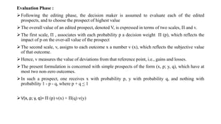 Evaluation Phase :
Following the editing phase, the decision maker is assumed to evaluate each of the edited
prospects, and to choose the prospect of highest value
The overall value of an edited prospect, denoted V, is expressed in terms of two scales, Π and v.
The first scale, Π , associates with each probability p a decision weight Π (p), which reflects the
impact of p on the over-all value of the prospect
The second scale, v, assigns to each outcome x a number v (x), which reflects the subjective value
of that outcome.
Hence, v measures the value of deviations from that reference point, i.e., gains and losses.
The present formulation is concerned with simple prospects of the form (x, p; y, q), which have at
most two non-zero outcomes.
In such a prospect, one receives x with probability p, y with probability q, and nothing with
probability 1 - p - q, where p + q < 1
V(x, p; y, q)= Π (p) v(x) + Π(q) v(y)
 