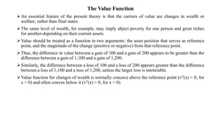 The Value Function
An essential feature of the present theory is that the carriers of value are changes in wealth or
welfare, rather than final states
The same level of wealth, for example, may imply abject poverty for one person and great riches
for another-depending on their current assets.
Value should be treated as a function in two arguments: the asset position that serves as reference
point, and the magnitude of the change (positive or negative) from that reference point.
Thus, the difference in value between a gain of 100 and a gain of 200 appears to be greater than the
difference between a gain of 1,100 and a gain of 1,200.
Similarly, the difference between a loss of 100 and a loss of 200 appears greater than the difference
between a loss of 1,100 and a loss of 1,200, unless the larger loss is intolerable.
Value function for changes of wealth is normally concave above the reference point (v"(x) < 0, for
x > 0) and often convex below it (v"(x) > 0, for x < 0).
 