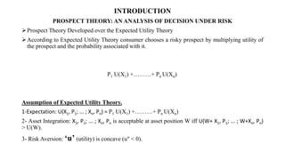 INTRODUCTION
PROSPECT THEORY: AN ANALYSIS OF DECISION UNDER RISK
Prospect Theory Developed over the Expected Utility Theory
According to Expected Utility Theory consumer chooses a risky prospect by multiplying utility of
the prospect and the probability associated with it.
P1 U(X1) +………+ Pn U(Xn)
Assumption of Expected Utility Theory.
1-Expectation: U(X1, P1; ... ; Xn, Pn) = P1 U(X1) +………+ Pn U(Xn)
2- Asset Integration: X1, P1; ... ; Xn, Pn is acceptable at asset position W iff U(W+ X1, P1; ... ; W+Xn, Pn)
> U(W).
3- Risk Aversion: ‘u’ (utility) is concave (u" < 0).
 