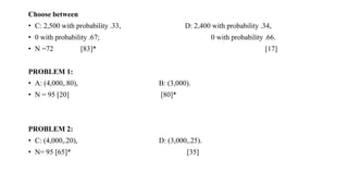 Choose between
• C: 2,500 with probability .33, D: 2,400 with probability .34,
• 0 with probability .67; 0 with probability .66.
• N =72 [83]* [17]
PROBLEM 1:
• A: (4,000,.80), B: (3,000).
• N = 95 [20] [80]*
PROBLEM 2:
• C: (4,000,.20), D: (3,000,.25).
• N= 95 [65]* [35]
 