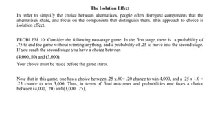 The Isolation Effect
In order to simplify the choice between alternatives, people often disregard components that the
alternatives share, and focus on the components that distinguish them. This approach to choice is
isolation effect.
PROBLEM 10: Consider the following two-stage game. In the first stage, there is a probability of
.75 to end the game without winning anything, and a probability of .25 to move into the second stage.
If you reach the second stage you have a choice between
(4,000,.80) and (3,000).
Your choice must be made before the game starts.
Note that in this game, one has a choice between .25 x.80= .20 chance to win 4,000, and a .25 x 1.0 =
.25 chance to win 3,000. Thus, in terms of final outcomes and probabilities one faces a choice
between (4,000, .20) and (3,000, .25),
 