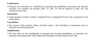 Combination:
Prospects can sometimes be simplified by combining the probabilities associated with identical
outcomes. For example, the prospect (200, .25; 200, .25) will be reduced to (200, .50). and
evaluated in this form.
Segregation:
 Some prospects contain a riskless component that is segregated from the risky component in the
editing phase.
Cancellation:
The essence of the isolation effects described earlier is the discarding of components that are
shared by the offered prospects.
Simplification:
The first refers to the simplification of prospects by rounding probabilities or outcomes. For
example, the prospect (101, .49) is likely to be recoded as an even chance to win 100
 