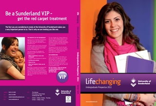Be a Sunderland VIP -




                                                                                                                                           lifechanging
                             get the red carpet treatment
       The fact you are considering to study at the University of Sunderland makes you




                                                                                                                                           University of Sunderland
       a very important person to us. That is why we are treating you like one.



                                               THE BENEFITS OF VIP MEMBERSHIP                 You can change your interest details at
                                                                                              any time. After updating details on your
                                               Signing up as a University of Sunderland       interest page you will be able to view
                                               VIP leads to your own personalised             revised information instantly, giving you
                                               web page, ﬁlled with information that is       immediate access to the latest information
                                               important to you.                              that is available from the University
                                               VIP status allows you to know more about       of Sunderland.
                                               courses, student services and the chance       Throughout the year we will also post
                                               to win regular prizes such as an iPod,         details of other news that you might be
                                               DS Lite, or Nintendo Wii.                      interested in, including open day dates,
                                               Your personalised VIP webpage will             UCAS deadlines, new programmes,
                                               provide up to date information on the          news about Sunderland.




                                                                                                                                           Undergraduate Prospectus 2011
                                               following topics:
                                                                                              ASK SUNDERLAND
                                               - What’s happening in your area
                                                 of interest                                  If you cannot ﬁnd the information you
                                                  (Design or Sport Sciences for instance)     need on your VIP page you can also
                                                                                              post questions on our ‘Ask Sunderland’
                                               - Exciting new courses                         service. We have a large database of
                                               - Where to live                                questions and answers, which will
                                                                                              provide the information you need. If not,
                                               - What the Students’ Union can do              one of our Help Desk staff will send you
                                                 for you                                      a personalised answer.
                                               Becoming a University of Sunderland VIP        GET VIP STATUS = SIGN UP ONLINE
                                               is straightforward! Simply complete a          AT WWW.SUNDERLAND.AC.UK
                                               short online form, outlining your areas of
                                                                                              WHEREVER YOU
                                               interest. We will then email you to tell you
                                               how you can access your personalised VIP
                                                                                              SEE THIS SIGN:
                                               page and automatic entry into our monthly
                                               prize draw.
                                                                                                                                           SUND S84



                                                                                                                                                                           Undergraduate Prospectus 2011

Helpline: 0191 515 3000                        Visit:    The Gateway,
                                                         City Campus, Chester Road,
Fax:       0191 515 3805
                                                         Sunderland SR1 3SD.
Email:     student.helpline@sunderland.ac.uk
                                               Open:     8.30am - 8.00pm, Monday – Thursday.
Web:       www.sunderland.ac.uk                          8.30am - 5.00pm, Friday.
                                                                                                                                                                           www.sunderland.ac.uk
 